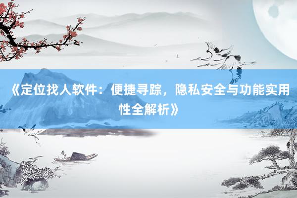 《定位找人软件：便捷寻踪，隐私安全与功能实用性全解析》